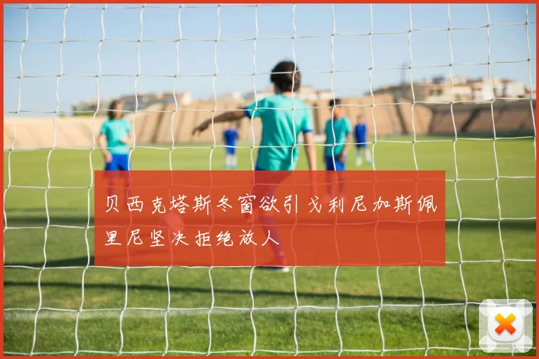 贝西克塔斯冬窗欲引戈利尼加斯佩里尼坚决拒绝放人