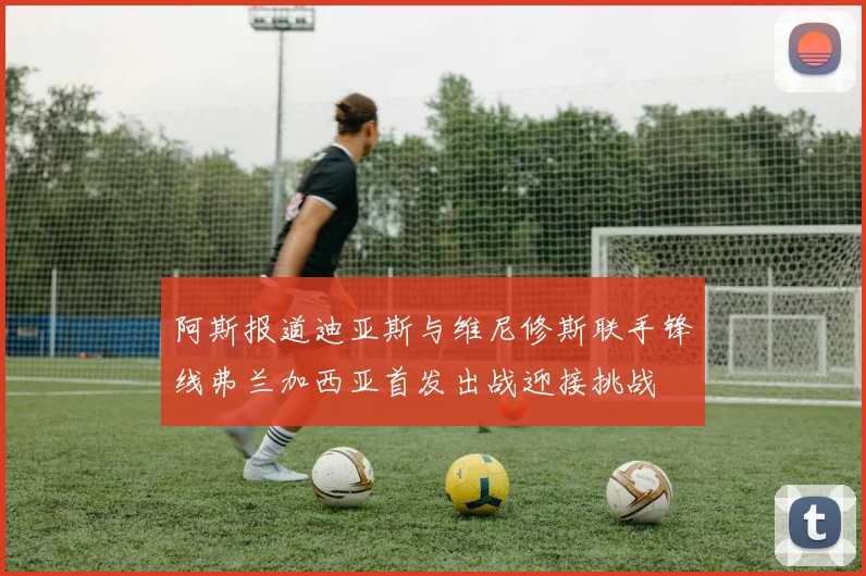 阿斯报道迪亚斯与维尼修斯联手锋线弗兰加西亚首发出战迎接挑战