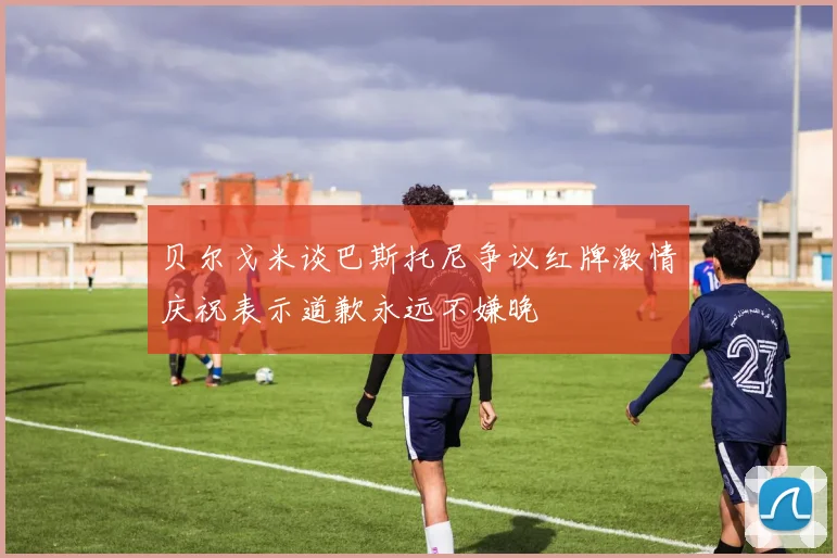 贝尔戈米谈巴斯托尼争议红牌激情庆祝表示道歉永远不嫌晚
