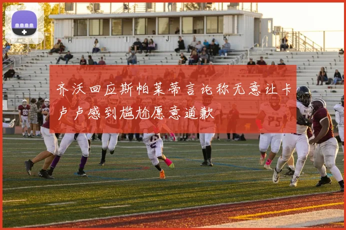 齐沃回应斯帕莱蒂言论称无意让卡卢卢感到尴尬愿意道歉