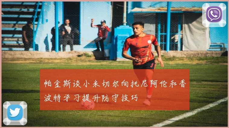 帕金斯谈小米切尔向托尼阿伦和香波特学习提升防守技巧
