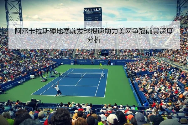 阿尔卡拉斯硬地赛前发球提速助力美网争冠前景深度分析