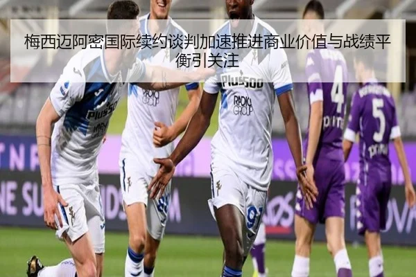 梅西迈阿密国际续约谈判加速推进商业价值与战绩平衡引关注